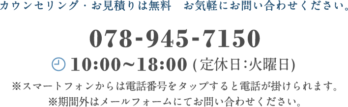カウンセリング・お見積もりは無料　お気軽にお問い合わせください。　078-570-5798 平日10:00〜18:00(定休日：火曜日)※スマートフォンからは電話番号をタップすると電話が掛けられます。※期間外はメールフォームにてお問い合わせください。