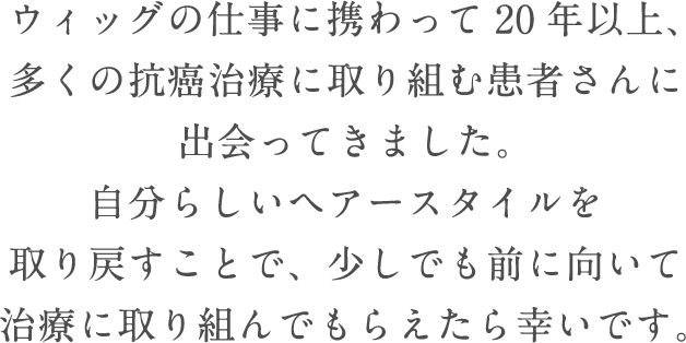 ウィッグの仕事に携わって20年以上、多くの抗癌治療に取り組む患者さんに出会ってきました。自分らしいヘアースタイルを取り戻すことで、少しでも前に向いて治療に取り組んでもらえたら幸いです。
