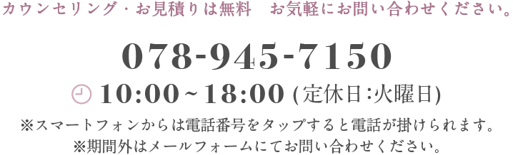 カウンセリング・お見積もりは無料　お気軽にお問い合わせください。　078-570-5798 平日10:00〜18:00(定休日：火曜日)※スマートフォンからは電話番号をタップすると電話が掛けられます。※期間外はメールフォームにてお問い合わせください。