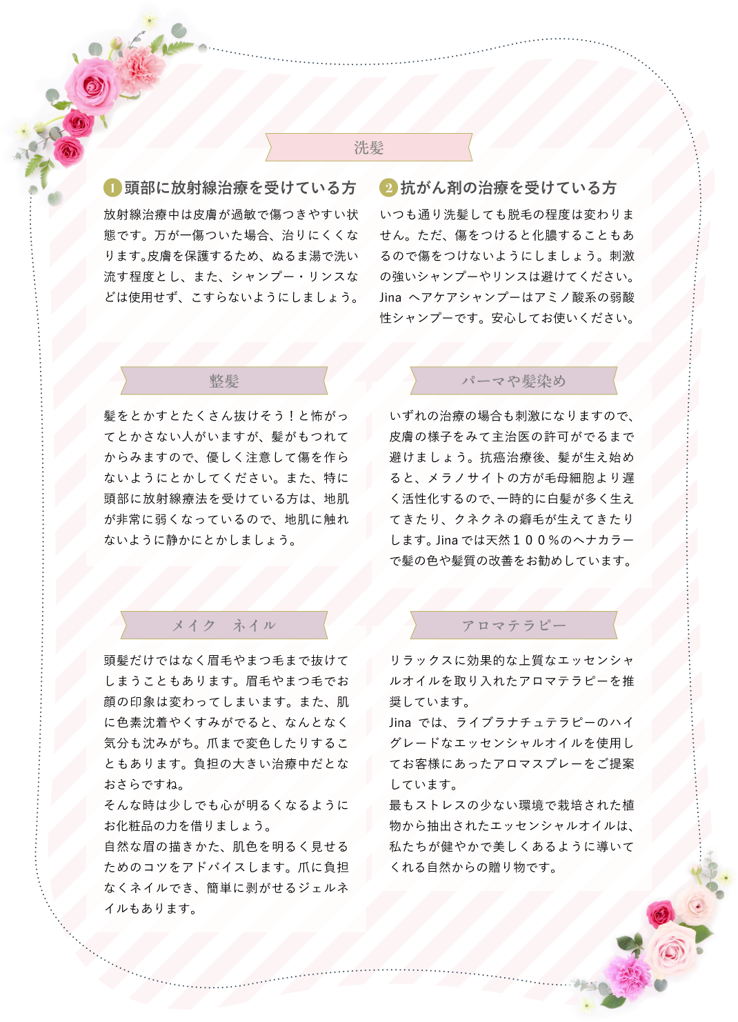 洗髪　1頭部に放射線治療を受けている方 放射線治療中は⽪膚が過敏で傷つきやすい状態です。万が⼀傷ついた場合、治りにくくなります。⽪膚を保護するため、ぬるま湯で洗い流す程度とし、また、シャンプー・リンスなどは使⽤せず、こすらないようにしましょう。　2抗がん剤の治療を受けている方 いつも通り洗髪しても脱⽑の程度は変わりません。ただ、傷をつけると化膿することもあるので傷をつけないようにしましょう。刺激の強いシャンプーやリンスは避けてください。Jinaヘアケアシャンプーはアミノ酸系の弱酸性シャンプーです。安⼼してお使いください。　整髪 髪をとかすとたくさん抜けそう！と怖がってとかさない⼈がいますが、髪がもつれてからみますので、優しく注意して傷を作らないようにとかしてください。また、特に頭部に放射線療法を受けている⽅は、地肌が⾮常に弱くなっているので、地肌に触れないように静かにとかしましょう。　パーマや髪染め いずれの治療の場合も刺激になりますので、⽪膚の様⼦をみて主治医の許可がでるまで避けましょう。抗癌治療後、髪が⽣え始めると、メラノサイトの⽅が⽑⺟細胞より遅く活性化するので、⼀時的に⽩髪が多く⽣えてきたり、クネクネの癖⽑が⽣えてきたりします。Jinaでは天然１００％のヘナカラー で髪の⾊や髪質の改善をお勧めしています。　メイク　ネイル 頭髪だけではなく眉毛やまつ毛まで抜けてしまうこともあります。眉毛やまつ毛でお顔の印象は変わってしまいます。また、肌に色素沈着やくすみがでると、なんとなく気分も沈みがち。爪まで変色したりすることもあります。負担の大きい治療中だとなおさらですね。そんな時は少しでも心が明るくなるようにお化粧品の力を借りましょう。自然な眉の描きかた、肌色を明るく見せるためのコツをアドバイスします。爪に負担なくネイルでき、簡単に剥がせるジェルネイルもあります。　アロマテラピー リラックスに効果的な上質なエッセンシャルオイルを取り入れたアロマテラピーを推奨しています。Jinaでは、ライブラナチュテラピーのハイグレードなエッセンシャルオイルを使用してお客様にあったアロマスプレーをご提案しています。最もストレスの少ない環境で栽培された植物から抽出されたエッセンシャルオイルは、私たちが健やかで美しくあるように導いてくれる自然からの贈り物です。