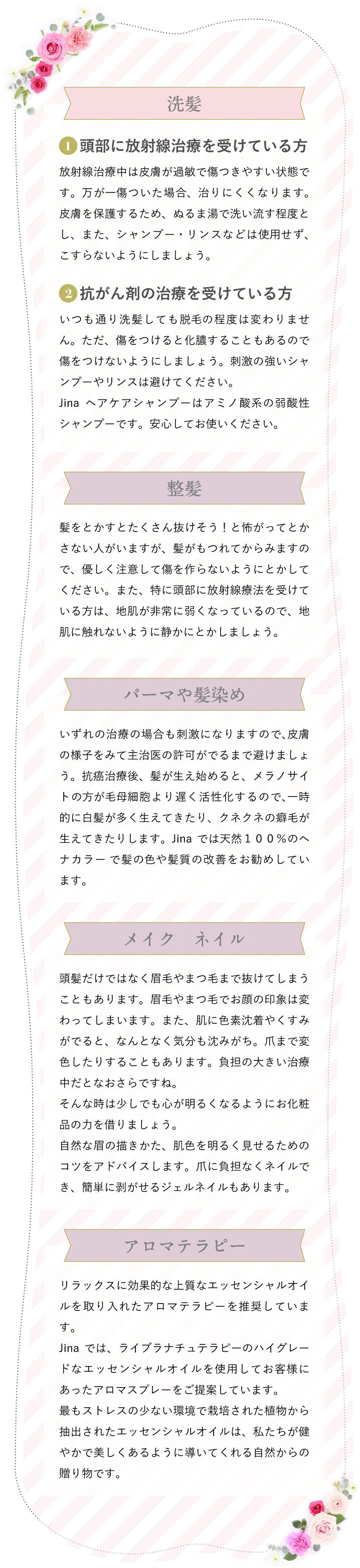 洗髪　1頭部に放射線治療を受けている方 放射線治療中は⽪膚が過敏で傷つきやすい状態です。万が⼀傷ついた場合、治りにくくなります。⽪膚を保護するため、ぬるま湯で洗い流す程度とし、また、シャンプー・リンスなどは使⽤せず、こすらないようにしましょう。　2抗がん剤の治療を受けている方 いつも通り洗髪しても脱⽑の程度は変わりません。ただ、傷をつけると化膿することもあるので傷をつけないようにしましょう。刺激の強いシャンプーやリンスは避けてください。Jinaヘアケアシャンプーはアミノ酸系の弱酸性シャンプーです。安⼼してお使いください。　整髪 髪をとかすとたくさん抜けそう！と怖がってとかさない⼈がいますが、髪がもつれてからみますので、優しく注意して傷を作らないようにとかしてください。また、特に頭部に放射線療法を受けている⽅は、地肌が⾮常に弱くなっているので、地肌に触れないように静かにとかしましょう。　パーマや髪染め いずれの治療の場合も刺激になりますので、⽪膚の様⼦をみて主治医の許可がでるまで避けましょう。抗癌治療後、髪が⽣え始めると、メラノサイトの⽅が⽑⺟細胞より遅く活性化するので、⼀時的に⽩髪が多く⽣えてきたり、クネクネの癖⽑が⽣えてきたりします。Jinaでは天然１００％のヘナカラー で髪の⾊や髪質の改善をお勧めしています。　メイク　ネイル 頭髪だけではなく眉毛やまつ毛まで抜けてしまうこともあります。眉毛やまつ毛でお顔の印象は変わってしまいます。また、肌に色素沈着やくすみがでると、なんとなく気分も沈みがち。爪まで変色したりすることもあります。負担の大きい治療中だとなおさらですね。そんな時は少しでも心が明るくなるようにお化粧品の力を借りましょう。自然な眉の描きかた、肌色を明るく見せるためのコツをアドバイスします。爪に負担なくネイルでき、簡単に剥がせるジェルネイルもあります。　アロマテラピー リラックスに効果的な上質なエッセンシャルオイルを取り入れたアロマテラピーを推奨しています。Jinaでは、ライブラナチュテラピーのハイグレードなエッセンシャルオイルを使用してお客様にあったアロマスプレーをご提案しています。最もストレスの少ない環境で栽培された植物から抽出されたエッセンシャルオイルは、私たちが健やかで美しくあるように導いてくれる自然からの贈り物です。
