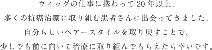 ウィッグの仕事に携わって20年以上、多くの抗癌治療に取り組む患者さんに出会ってきました。自分らしいヘアースタイルを取り戻すことで、少しでも前に向いて治療に取り組んでもらえたら幸いです。