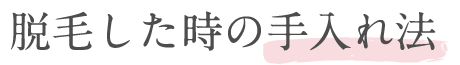 脱毛した時の手入れ方法