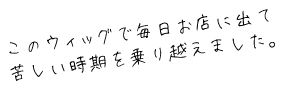 このウィッグで毎日お店に出て苦しい時期を乗り越えました。